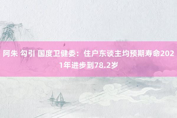 阿朱 勾引 国度卫健委：住户东谈主均预期寿命2021年进步到78.2岁