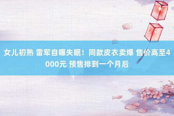 女儿初熟 雷军自曝失眠！同款皮衣卖爆 售价高至4000元 预售排到一个月后