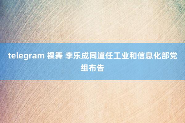 telegram 裸舞 李乐成同道任工业和信息化部党组布告