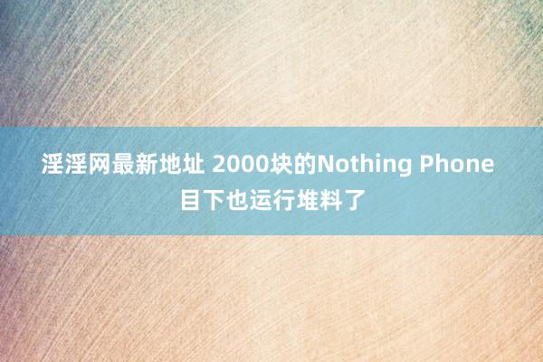 淫淫网最新地址 2000块的Nothing Phone 目下也运行堆料了