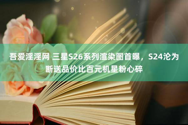 吾爱淫淫网 三星S26系列渲染图首曝，S24沦为断送品价比百元机星粉心碎