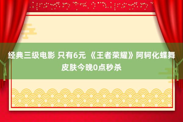 经典三级电影 只有6元 《王者荣耀》阿轲化蝶舞皮肤今晚0点秒杀