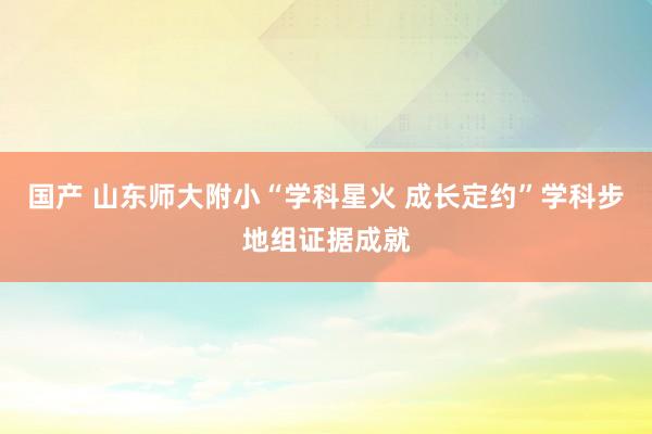 国产 山东师大附小“学科星火 成长定约”学科步地组证据成就