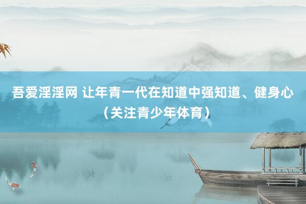吾爱淫淫网 让年青一代在知道中强知道、健身心（关注青少年体育）