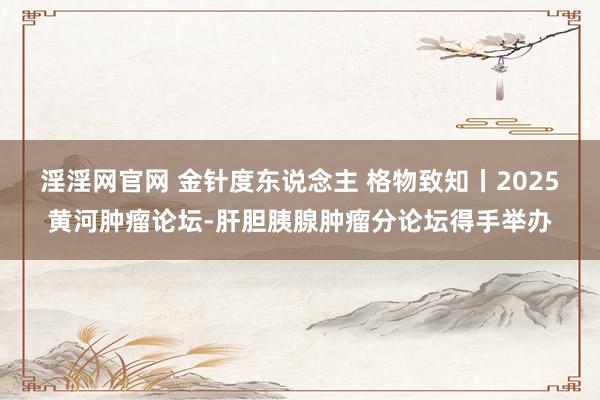 淫淫网官网 金针度东说念主 格物致知丨2025黄河肿瘤论坛-肝胆胰腺肿瘤分论坛得手举办