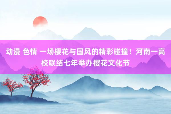 动漫 色情 一场樱花与国风的精彩碰撞！河南一高校联结七年举办樱花文化节