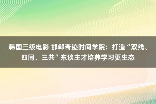 韩国三级电影 邯郸奇迹时间学院：打造“双线、四同、三共”东谈主才培养学习更生态