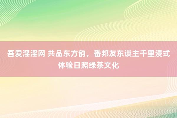 吾爱淫淫网 共品东方韵，番邦友东谈主千里浸式体验日照绿茶文化