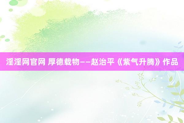 淫淫网官网 厚德载物——赵治平《紫气升腾》作品
