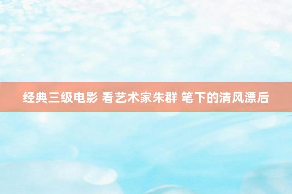 经典三级电影 看艺术家朱群 笔下的清风漂后