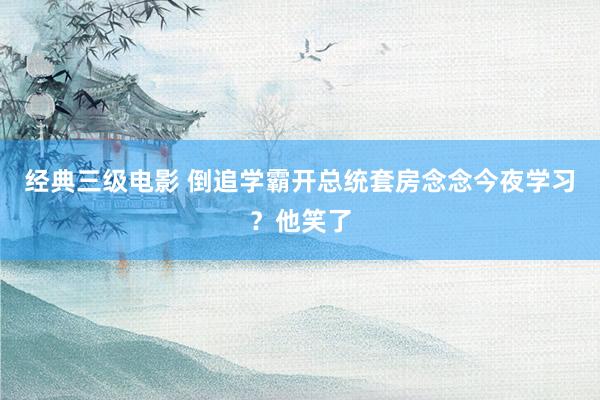 经典三级电影 倒追学霸开总统套房念念今夜学习？他笑了