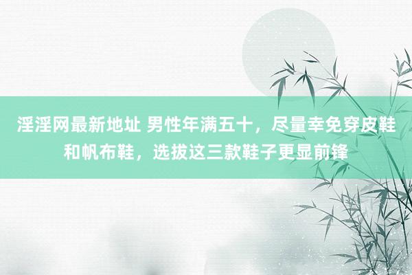 淫淫网最新地址 男性年满五十，尽量幸免穿皮鞋和帆布鞋，选拔这三款鞋子更显前锋