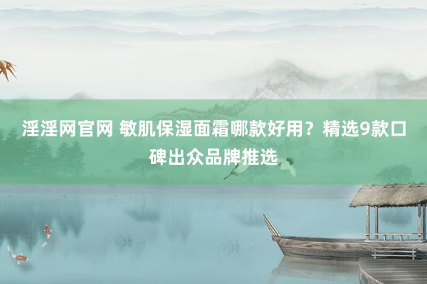 淫淫网官网 敏肌保湿面霜哪款好用？精选9款口碑出众品牌推选