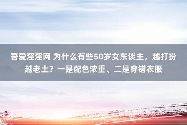 吾爱淫淫网 为什么有些50岁女东谈主，越打扮越老土？一是配色浓重、二是穿错衣服