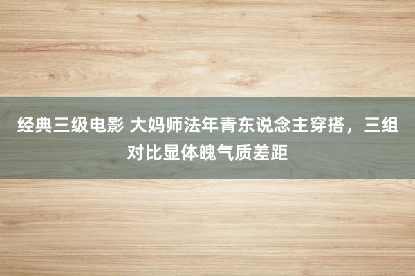 经典三级电影 大妈师法年青东说念主穿搭，三组对比显体魄气质差距