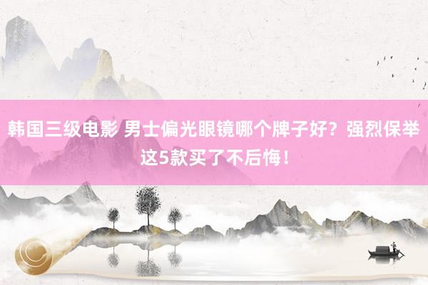 韩国三级电影 男士偏光眼镜哪个牌子好？强烈保举这5款买了不后悔！