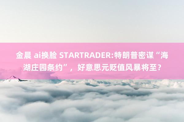 金晨 ai换脸 STARTRADER:特朗普密谋“海湖庄园条约”，好意思元贬值风暴将至？