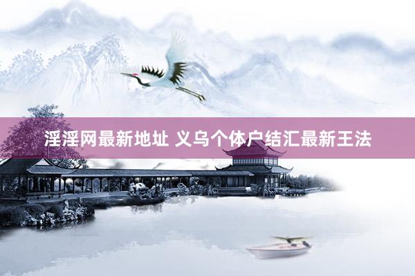 淫淫网最新地址 义乌个体户结汇最新王法