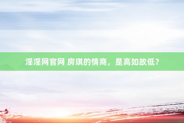 淫淫网官网 房琪的情商，是高如故低？