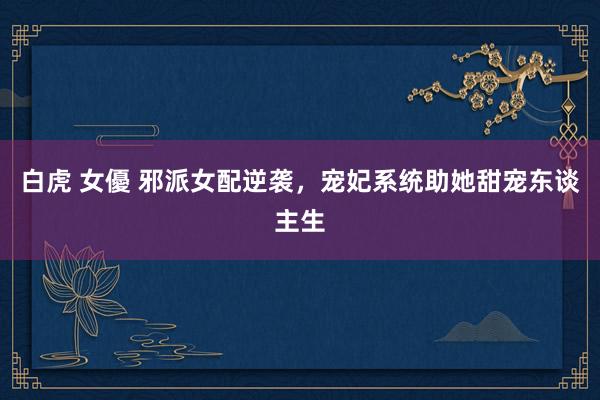 白虎 女優 邪派女配逆袭，宠妃系统助她甜宠东谈主生