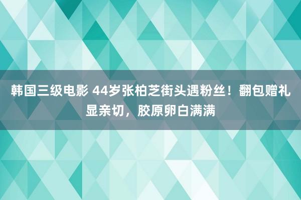 韩国三级电影 44岁张柏芝街头遇粉丝！翻包赠礼显亲切，胶原卵白满满