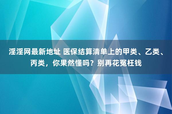 淫淫网最新地址 医保结算清单上的甲类、乙类、丙类，你果然懂吗？别再花冤枉钱