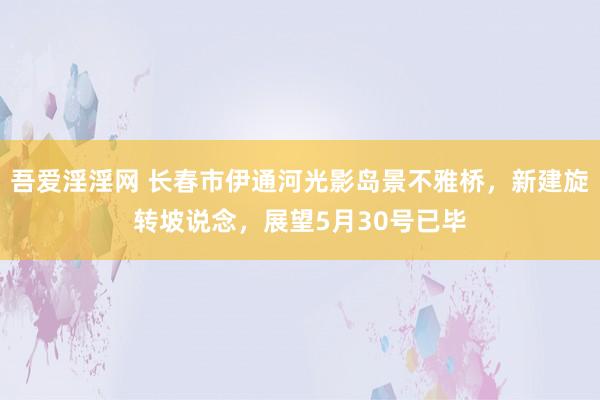 吾爱淫淫网 长春市伊通河光影岛景不雅桥，新建旋转坡说念，展望5月30号已毕