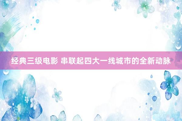 经典三级电影 串联起四大一线城市的全新动脉