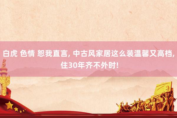 白虎 色情 恕我直言， 中古风家居这么装温馨又高档， 住30年齐不外时!