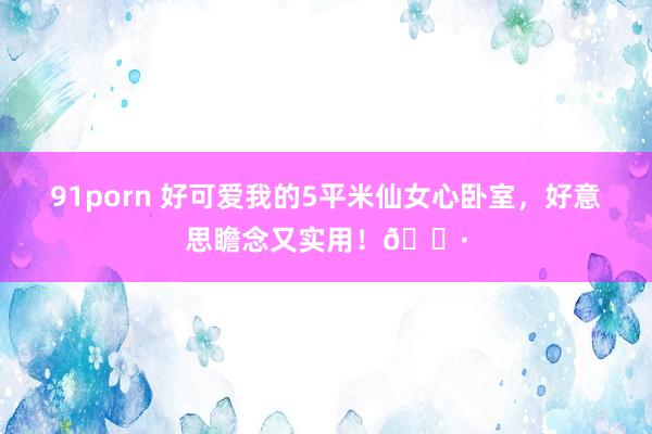 91porn 好可爱我的5平米仙女心卧室，<a href=