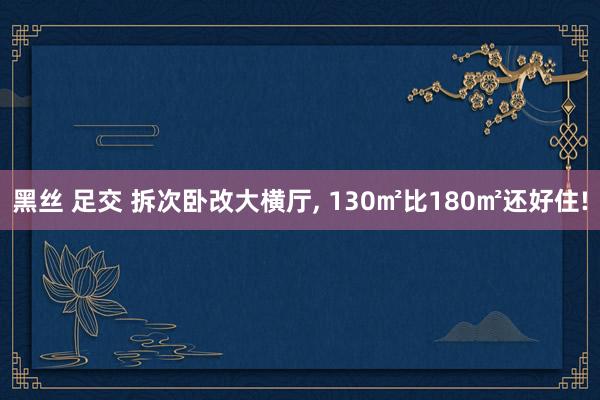 黑丝 足交 拆次卧改大横厅， 130㎡比180㎡还好住!