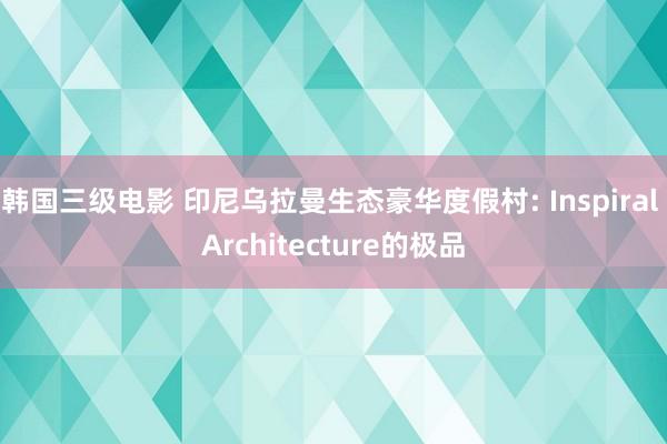 韩国三级电影 印尼乌拉曼生态豪华度假村: Inspiral Architecture的极品