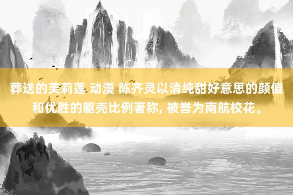 葬送的芙莉莲 动漫 陈齐灵以清纯甜好意思的颜值和优胜的躯壳比例著称， 被誉为南航校花。