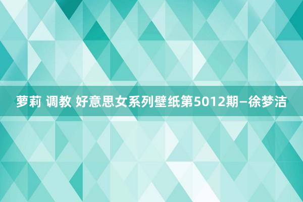萝莉 调教 好意思女系列壁纸第5012期—徐梦洁