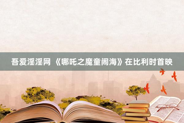 吾爱淫淫网 《哪吒之魔童闹海》在比利时首映