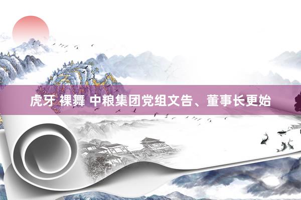 虎牙 裸舞 中粮集团党组文告、董事长更始