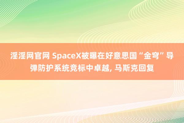 淫淫网官网 SpaceX被曝在好意思国“金穹”导弹防护系统竞标中卓越， 马斯克回复