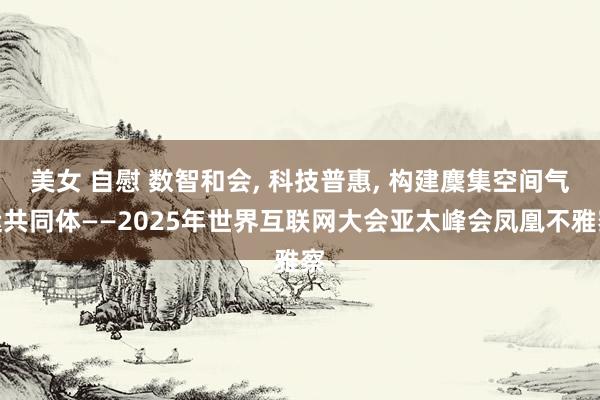 美女 自慰 数智和会， 科技普惠， 构建麇集空间气运共同体——2025年世界互联网大会亚太峰会凤凰不雅察
