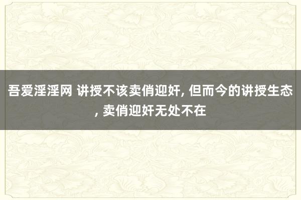 吾爱淫淫网 讲授不该卖俏迎奸， 但而今的讲授生态， 卖俏迎奸无处不在