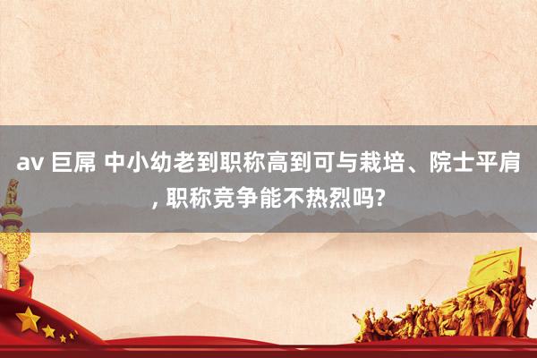 av 巨屌 中小幼老到职称高到可与栽培、院士平肩， 职称竞争能不热烈吗?