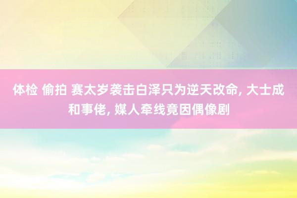 体检 偷拍 赛太岁袭击白泽只为逆天改命， 大士成和事佬， 媒人牵线竟因偶像剧