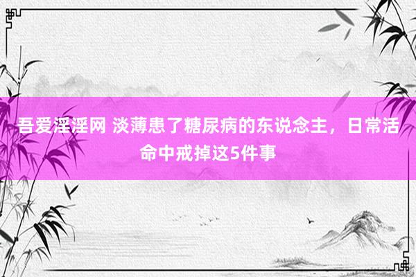 吾爱淫淫网 淡薄患了糖尿病的东说念主，日常活命中戒掉这5件事