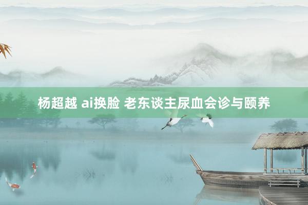 杨超越 ai换脸 老东谈主尿血会诊与颐养