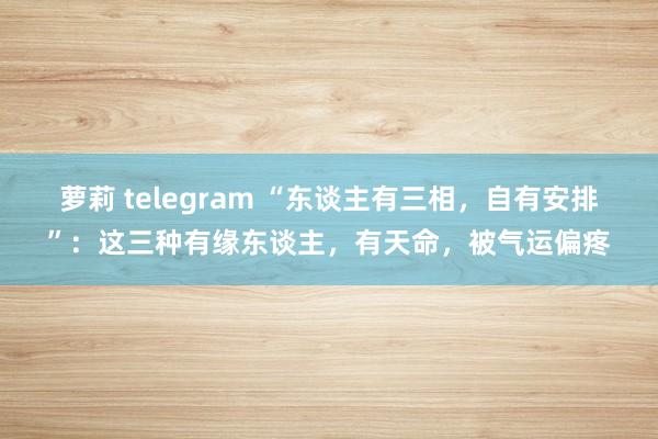 萝莉 telegram “东谈主有三相，自有安排”：这三种有缘东谈主，有天命，被气运偏疼