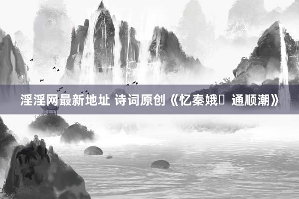 淫淫网最新地址 诗词原创《忆秦娥・通顺潮》