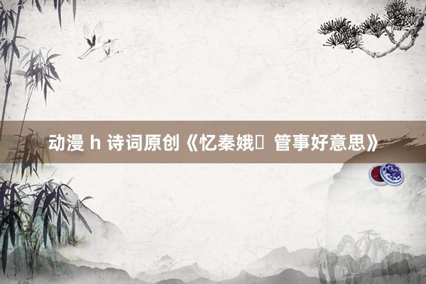 动漫 h 诗词原创《忆秦娥・管事好意思》