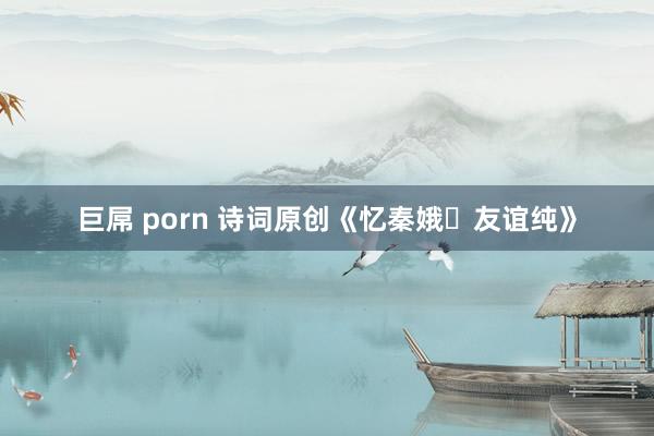 巨屌 porn 诗词原创《忆秦娥・友谊纯》