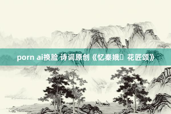 porn ai换脸 诗词原创《忆秦娥・花匠颂》