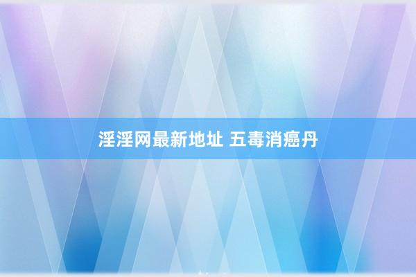 淫淫网最新地址 五毒消癌丹