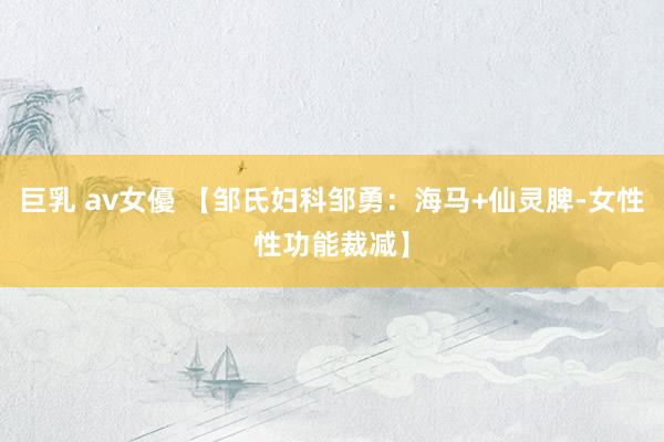 巨乳 av女優 【邹氏妇科邹勇：海马+仙灵脾-女性性功能裁减】